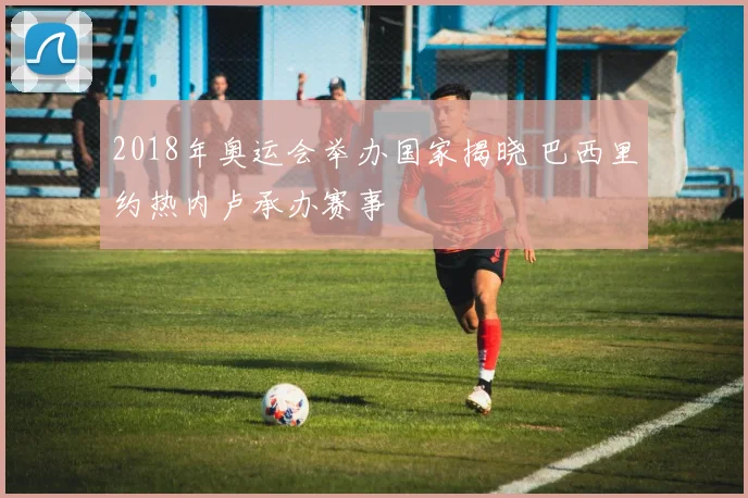 2018年奥运会举办国家揭晓 巴西里约热内卢承办赛事