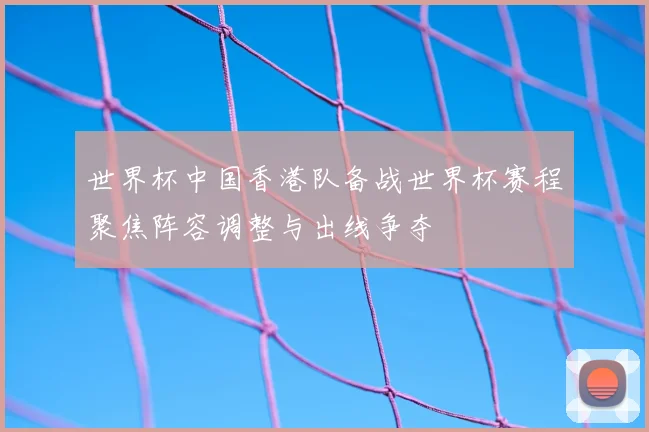 世界杯中国香港队备战世界杯赛程聚焦阵容调整与出线争夺