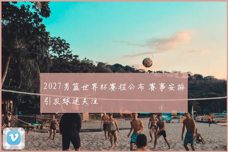 2027男篮世界杯赛程公布 赛事安排引发球迷关注
