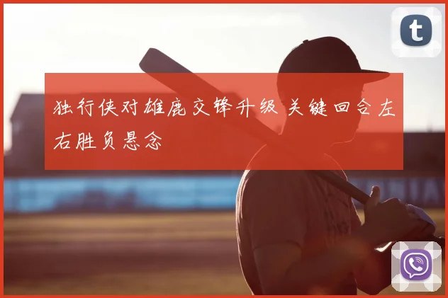 独行侠对雄鹿交锋升级 关键回合左右胜负悬念