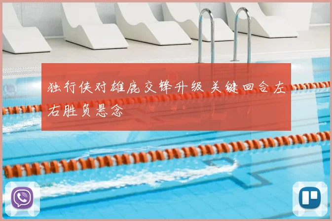 独行侠对雄鹿交锋升级 关键回合左右胜负悬念