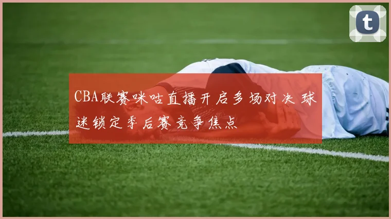 CBA联赛咪咕直播开启多场对决 球迷锁定季后赛竞争焦点