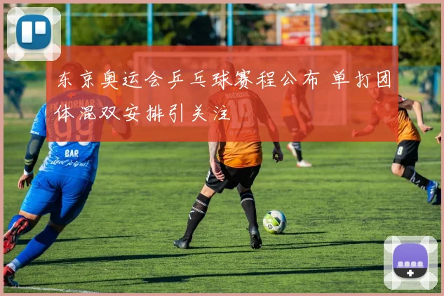 东京奥运会乒乓球赛程公布 单打团体混双安排引关注