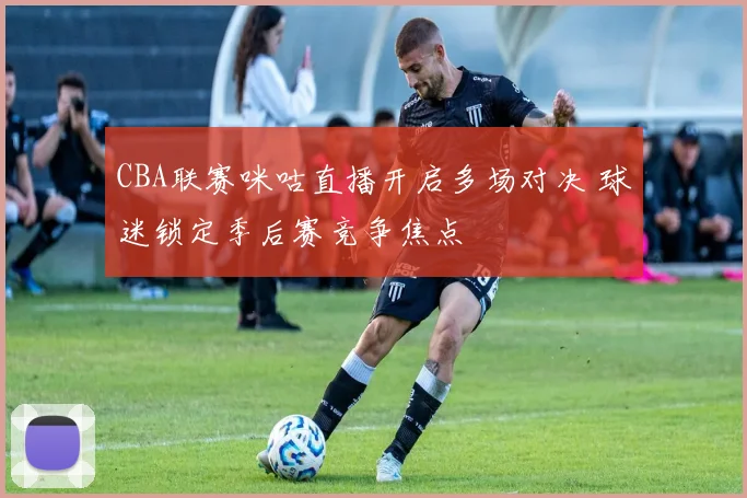CBA联赛咪咕直播开启多场对决 球迷锁定季后赛竞争焦点