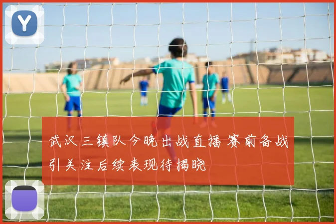 武汉三镇队今晚出战直播 赛前备战引关注后续表现待揭晓