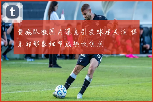 曼城队徽图片曝光引发球迷关注 俱乐部形象细节成热议焦点